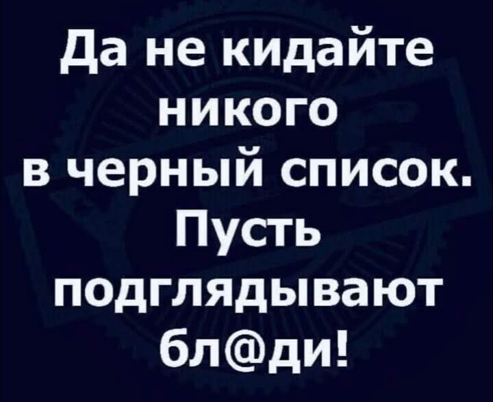 Да не кидайте никого в черный список Пусть подглядывают блди