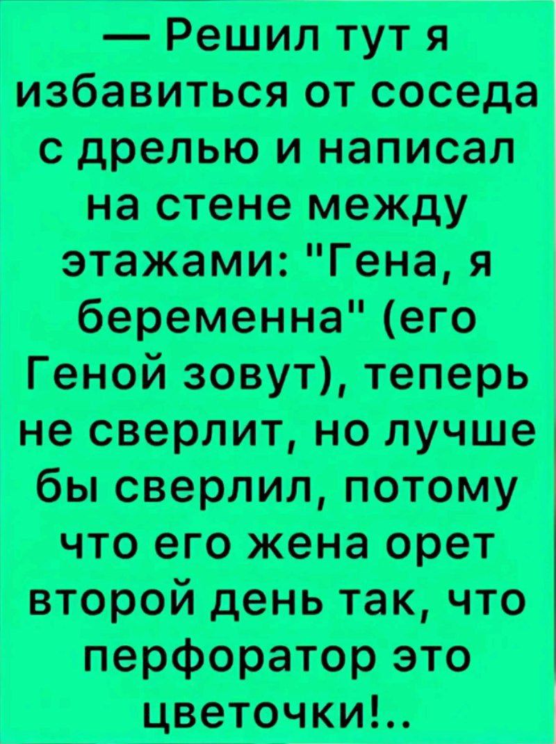 Решил тут я избавиться от соседа с дрелью и написал на стене между этажами Гена я беременна его Геной зовут теперь не сверлит но лучше бы сверлил потому что его жена орет второй день так что перфоратор это цветочки