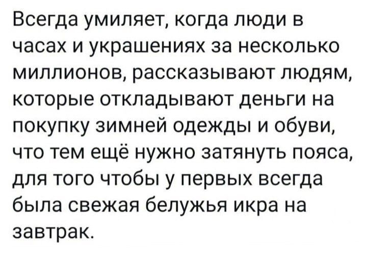 Всегда умиляет когда люди в часах и украшениях за несколько миллионов рассказывают людям которые откладывают деньги на покупку зимней одежды и обуви что тем ещё нужно затянуть пояса для того чтобы у первых всегда была свежая белужья икра на завтрак