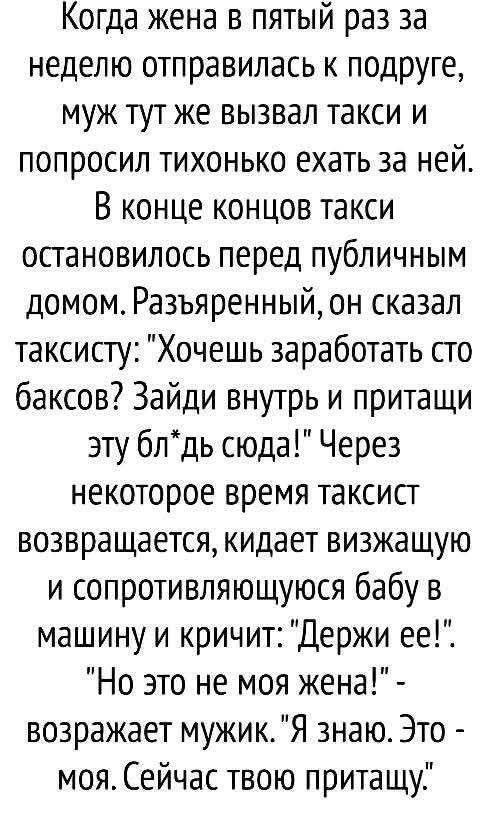 Когда жена в пятый раз за неделю отправилась к подруге муж тут же вызвал такси и попросил тихонько ехать за ней В конце концов такси остановилось перед публичным домом Разъяренный он сказал таксисту Хочешь заработать сто баксов Зайди внутрь и притащи эту блдь сюда Через некоторое время таксист возвращается кидает визжащую и сопротивляющуюся бабу в 