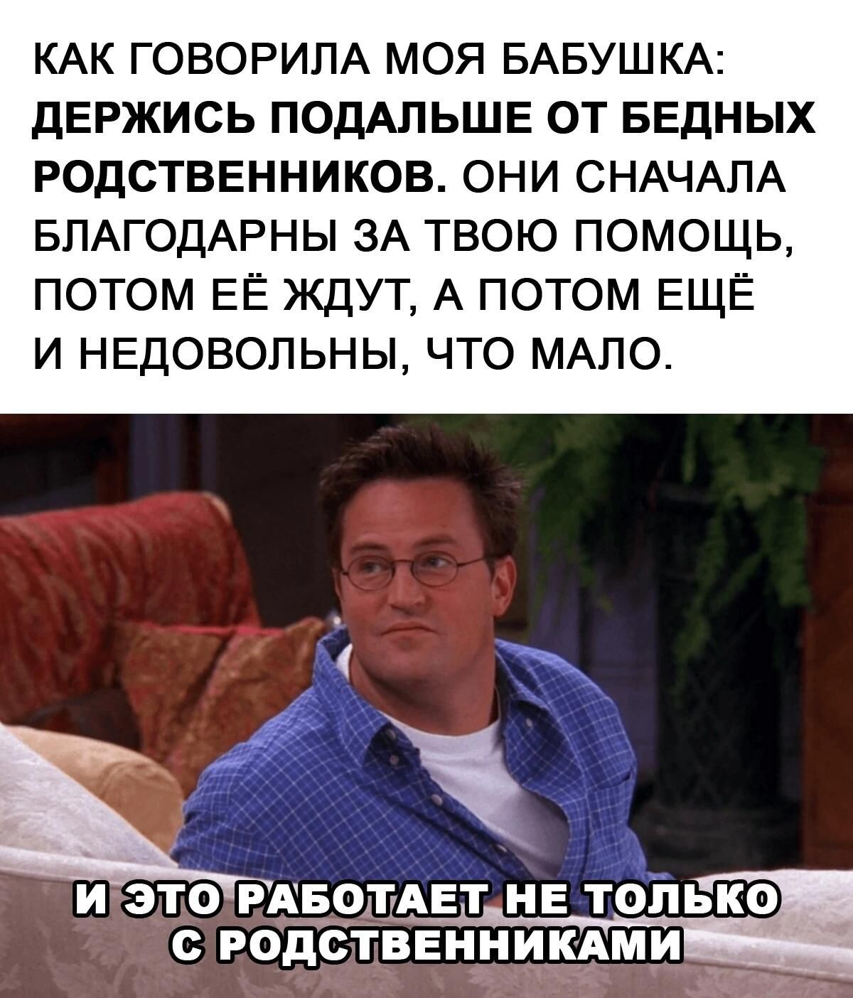КАК ГОВОРИЛА МОЯ БАБУШКА ДЕРЖИСЬ ПОДАЛЬШЕ ОТ БЕДНЫХ РОДСТВЕННИКОВ ОНИ СНАЧАЛА БЛАГОДАРНЫ ЗА ТВОЮ ПОМОЩЬ ПОТОМ ЕЁ ЖДУТ А ПОТОМ ЕЩЁ И НЕДОВОЛЬНЫ ЧТО МАЛО И ЭТОРАБОТАЕТНЕ ТОЛЬКО С РОДСТВЕННИК МИ