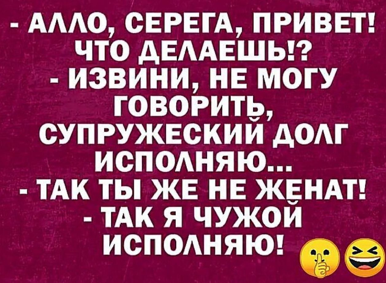 АЛЛО СЕРЕГА ПРИВЕТ ЧТО ДЕЛАЕШЬ ИЗВИНИ НЕ МОГУ ГОВОРИТЬ СУПРУЖЕСКИЙ ДОЛГ ИСПОЛНЯЮю ТАК ТЫ ЖЕ НЕ ЖЕНАТ ТАК Я ЧУЖОЙ ИСПОЛНЯЮ