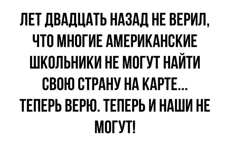 ЛЕТ ДВАДЦАТЬ НАЗАД НЕ ВЕРИЛ ЧТО МНОГИЕ АМЕРИКАНСКИЕ ШКОЛЬНИКИ НЕ МОГУТ НАЙТИ СВОЮ СТРАНУ НА КАРТЕ ТЕПЕРЬ ВЕРЮ ТЕПЕРЬ И НАШИ НЕ МОГУТ