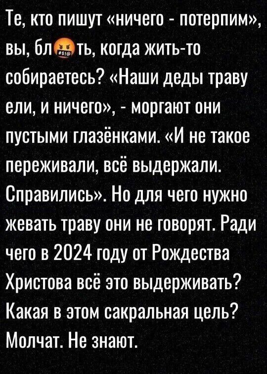 Те кто пишут ничего потерпим вы блЭть когда жить то собираетесь Наши деды траву ели и ничего моргают они пустыми глазёнками И не такое переживали всё выдержали Справились Но для чего нужно жевать траву они не говорят Ради чего в 2024 году от Рождества Христова всё это выдерживать Какая в этом сакральная цель Молчат Не знают