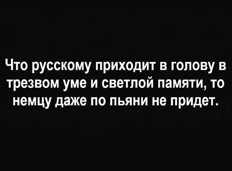 Что русскому приходит в голову в трезвом уме и светлой памяти то немцу даже по пьяни не придет