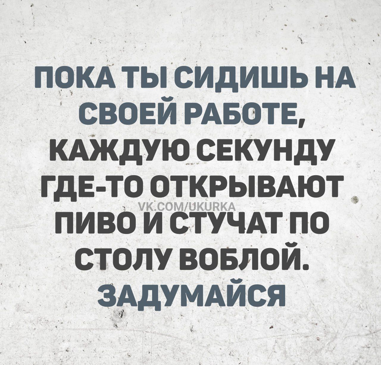 ПОКА ТЫ СИДИШЬ НА СВОЕЙ РАБОТЕ КАЖДУЮ СЕКУНДУ ГДЕ ТО ОТКРЫВАЮТ ПИВО И СТУЧАТ ПО СТОЛУ ВОБЛОЙ ЗАДУМАЙСЯ