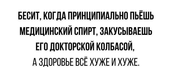 БЕСИТ КОГДА ПРИНЦИПИАЛЬНО ПЬЁШЬ МЕДИЦИНСКИЙ СПИРТ ЗАКУСЫВАЕШЬ ЕГО ДОКТОРСКОЙ КОЛБАСОЙ АЗДОРОВЬЕ ВСЁ ХУЖЕИ ХУЖЕ