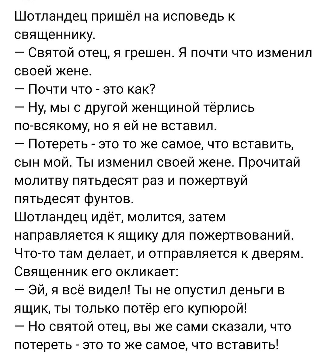 Шотландец пришёл на исповедь к священнику Святой отец я грешен Я почти что изменил своей жене Почти что это как Ну мы с другой женщиной тёрлись по всякому но я ей не вставил Потереть это то же самое что вставить сын мой Ты изменил своей жене Прочитай молитву пятьдесят раз и пожертвуй пятьдесят фунтов Шотландец идёт молится затем направляется к ящик