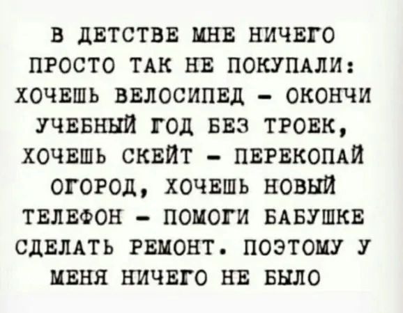 В ДЕТСТВЕ МНЕ НИЧЕГО ПРОСТО ТАК НЕ ПОКУПАЛИ ХОЧЕШЬ ВЕЛОСИПЕД ОКОНЧИ УЧЕБНЫЙ ГОД БЕЗ ТРОЕК ХОЧЕШЬ СКЕЙТ ПЕРЕКОПАЙ ОГОРОД ХОЧЕШЬ НОВЫЙ ТЕЛЕФОН ПОМОГИ БАБУШКЕ СДЕЛАТЬ РЕМОНТ ПОЭТОМУ У МЕНЯ НИЧЕГО НЕ БЫЛО