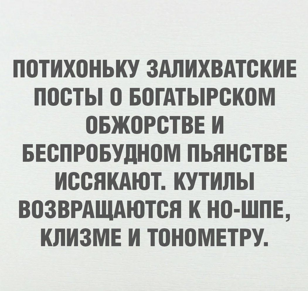 ПОТИХОНЬКУ ЗАЛИХВАТСКИЕ ПОСТЫ 0 БОГАТЫРСКОМ ОБЖОРСТВЕ И БЕСПРОБУДНОМ ПЬЯНСТВЕ ИССЯКАЮТ КУТИЛЫ ВОЗВРАЩАЮТСЯ К НО ШПЕ КЛИЗМЕ И ТОНОМЕТРУ