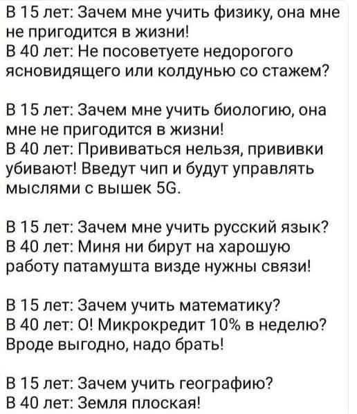 В 15 лет Зачем мне учить физику она мне не пригодится в жизни В 40 лет Не посоветуете недорогого ясновидящего или колдунью со стажем В 15 лет Зачем мне учить биологию она мне не пригодится в жизни В 40 лет Прививаться нельзя прививки убивают Введут чип и будут управлять мыслями с вышек 5С В 15 лет Зачем мне учить русский язык В 40 лет Миня ни бирут