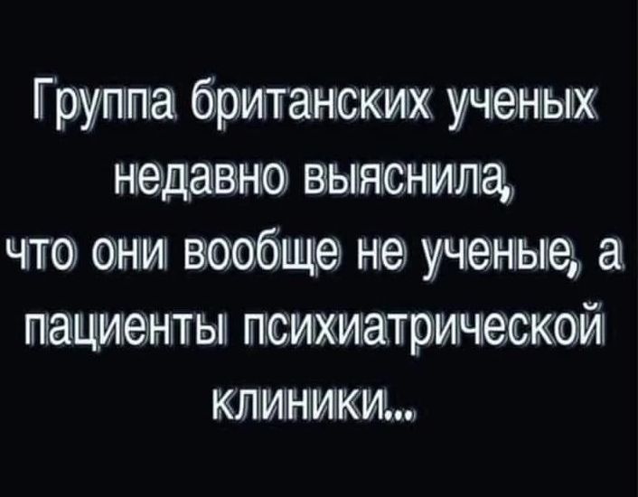 Группа британских ученых недавно выяснила что они вообще не ученые а пациенты психиатрической КЛИНИКИ