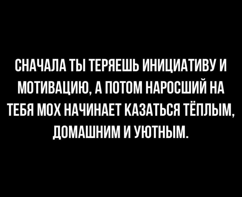 СНАЧАЛА ТЫ ТЕРЯЕШЬ ИНИЦИАТИВУ И МОТИВАЦИЮ А ПОТОМ НАРОСШИЙ НА ТЕБЯ МОХ НАЧИНАЕТ КАЗАТЬСЯ ТЁПЛЫМ ДОМАШНИМ И УЮТНЫМ