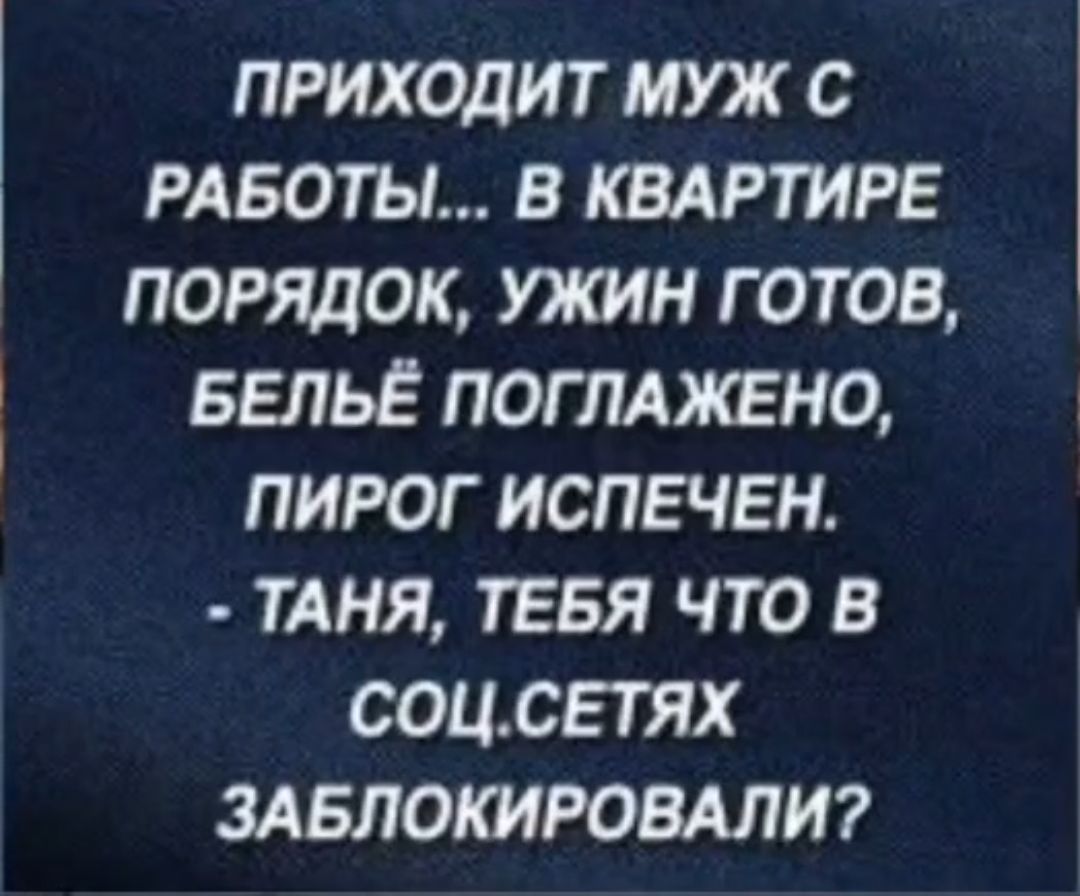 ПРИХОДИТ МУЖ С РАБОТЫ В КВАРТИРЕ ПОРЯДОК УЖИН ГОТОВ БЕЛЬЁ ПОГЛАЖЕНО ПИРОГ ИСПЕЧЕН ТАНЯ ТЕБЯ ЧТО В СОЦСЕТЯХ ЗАБЛОКИРОВАЛИ