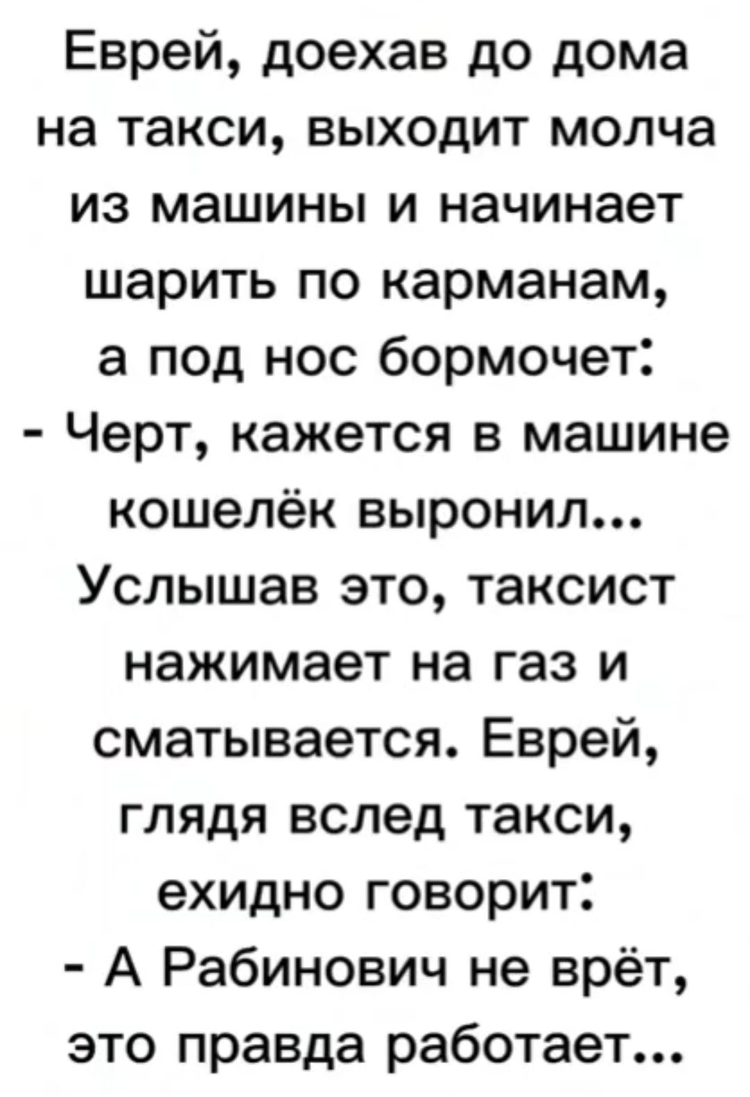 Еврей доехав до дома на такси выходит молча из машины и начинает шарить по карманам а под нос бормочет Черт кажется в машине кошелёк выронил Услышав это таксист нажимает на газ и сматывается Еврей глядя вслед такси ехидно говорит А Рабинович не врёт это правда работает