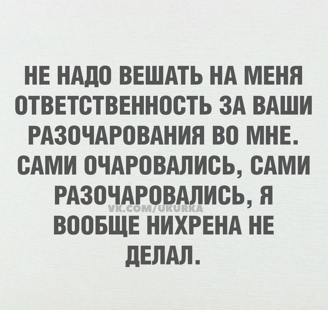 НЕ НАДО ВЕШАТЬ НА МЕНЯ ОТВЕТСТВЕННОСТЬ ЗА ВАШИ РАЗОЧАРОВАНИЯ ВО МНЕ САМИ ОЧАРОВАЛИСЬ САМИ РАЗОЧАРОВАЛИСЬ Я ВООБЩЕ НИХРЕНА НЕ ДЕЛАЛ