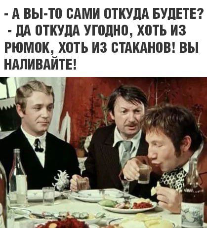 А ВЫ ТО САМИ ОТКУДА БУДЕТЕ ДА ОТКУДА УГОДНО ХОТЬ ИЗ РЮМОК ХОТЬ ИЗ СТАКАНОВ ВЫ НАЛИВАЙТЕ