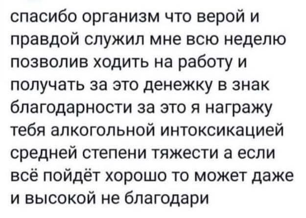 спасибо организм что верой и правдой служил мне всю неделю позволив ходить на работу и получать за это денежку в знак благодарности за это я награжу тебя алкогольной интоксикацией средней степени тяжести а если всё пойдёт хорошо то может даже и высокой не благодари