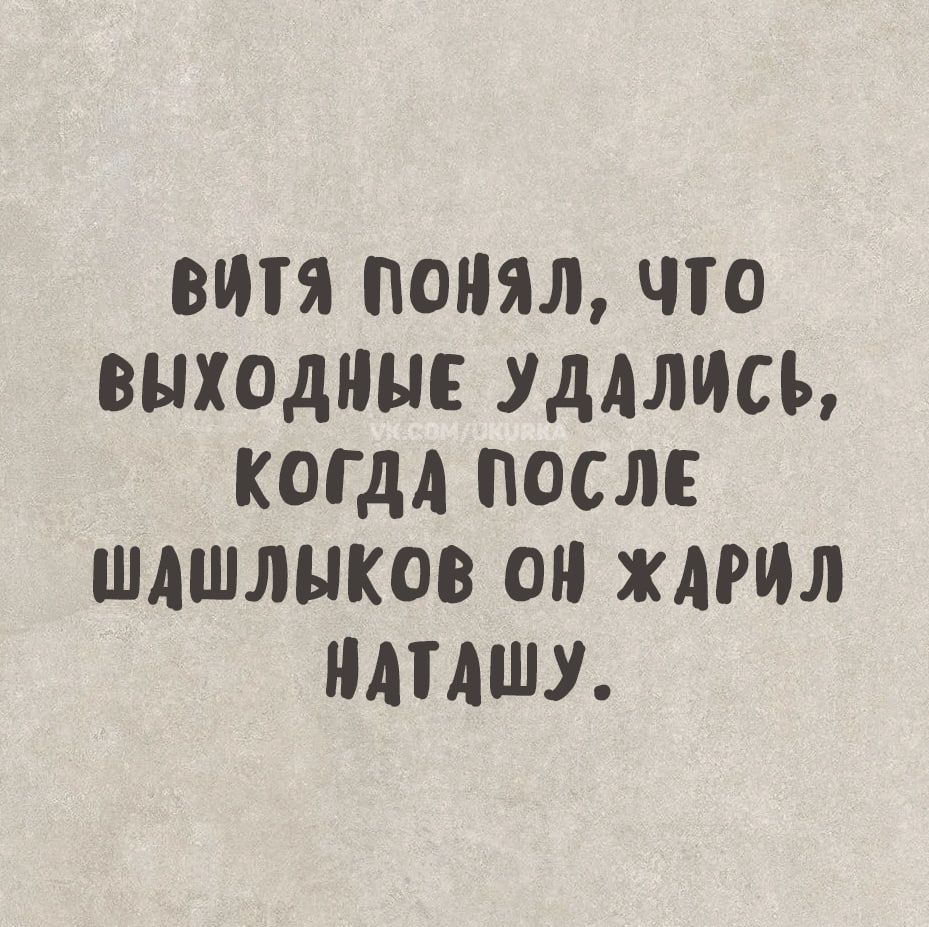 ВИТя поНЯл ЧТо ВЫХОДНЫЕ УДАЛИСЬ КОГДА ПОСЛЕ ШАШЛЫКОВ ОН ЖДРИЛ НАТАШУ