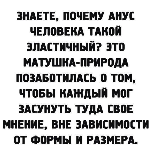 ЗНАЕТЕ ПОЧЕМУ АНУС ЧЕЛОВЕКА ТАКОЙ ЭЛАСТИЧНЫЙ ЭТО МАТУШКА ПРИРОДА ПОЗАБОТИЛАСЬ 0 ТОМ ЧТОБЫ КАЖДЫЙ МОГ ЗАСУНУТЬ ТУДА СВОЕ МНЕНИЕ ВНЕ ЗАВИСИМОСТИ ОТ ФОРМЫ И РАЗМЕРА