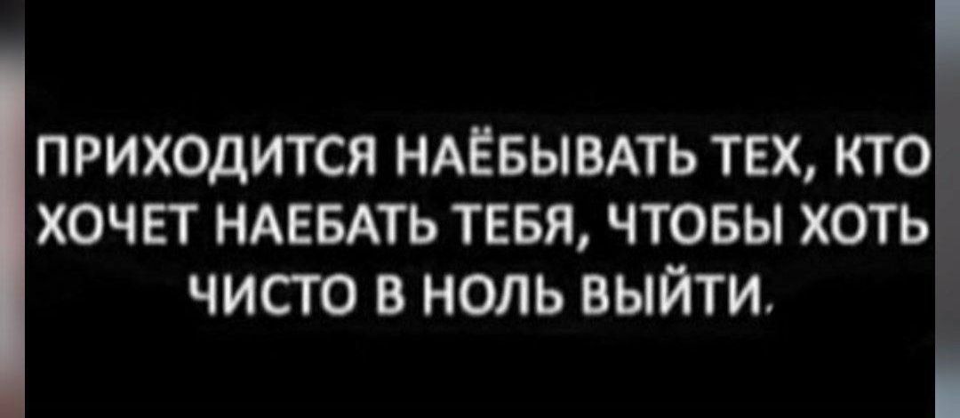 ПРИХОДИТСЯ НАЁБЫВАТЬ ТЕХ КТО ХОЧЕТ НАЕБАТЬ ТЕБЯ ЧТОБЫ ХОТЬ чИсТО В НОЛЬ ВЫЙтТИ