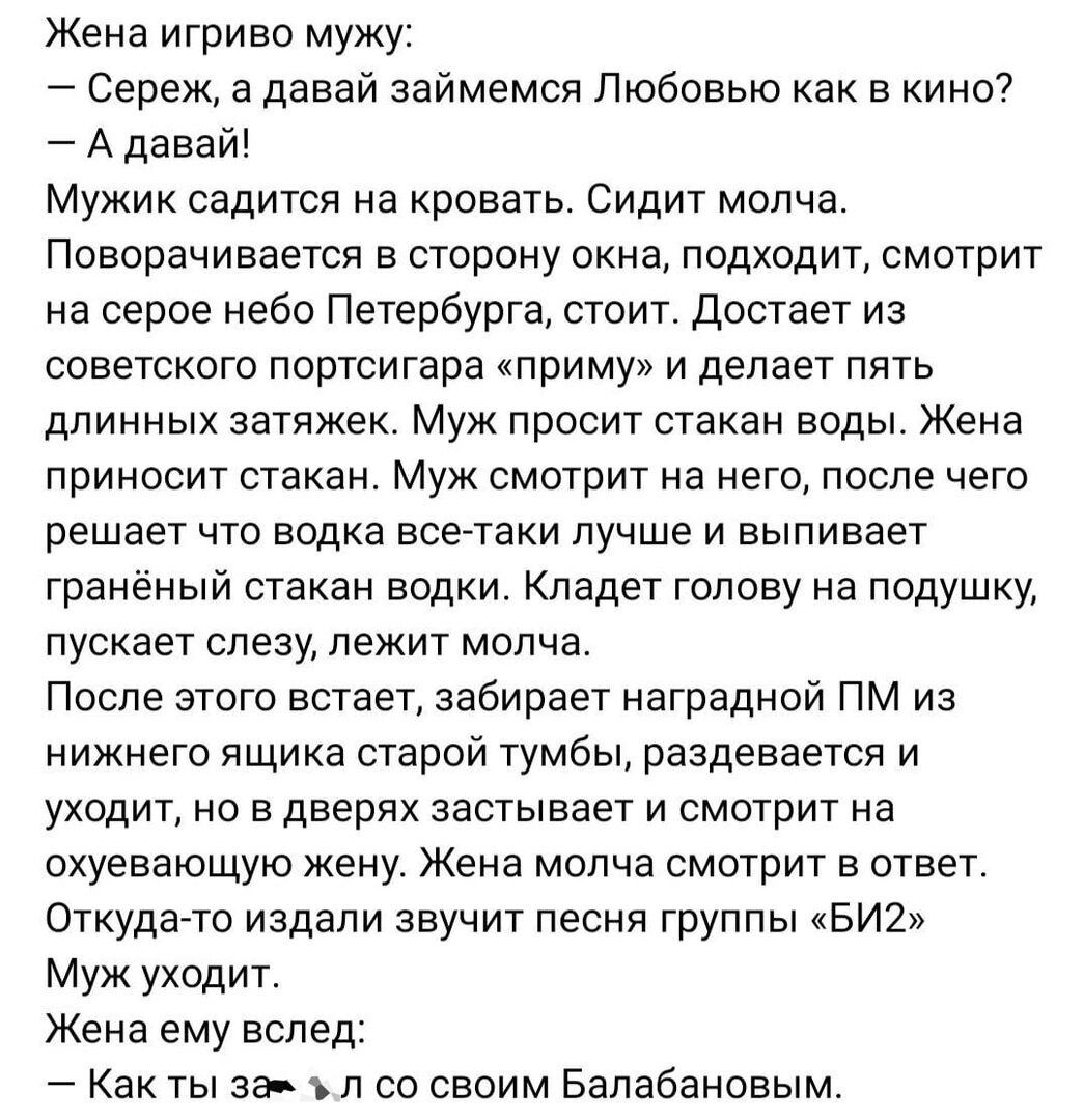 Жена игриво мужу Сереж а давай займемся Любовью как в кино Адавай Мужик садится на кровать Сидит молча Поворачивается в сторону окна подходит смотрит на серое небо Петербурга стоит Достает из советского портсигара приму и делает пять длинных затяжек Муж просит стакан воды Жена приносит стакан Муж смотрит на него после чего решает что водка все таки