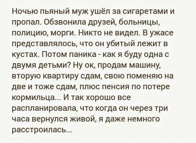 Ночью пьяный муж ушёл за сигаретами и пропал Обзвонила друзей больницы полицию морги Никто не видел В ужасе представлялось что он УбИТЫЙ лежит в кустах Потом паника как я буду одна с двумя детьми Ну ок продам машину вторую квартиру сдам свою поменяю на две и тоже сдам плюс пенсия по потере кормильца И так хорошо все распланировала что когда он чере