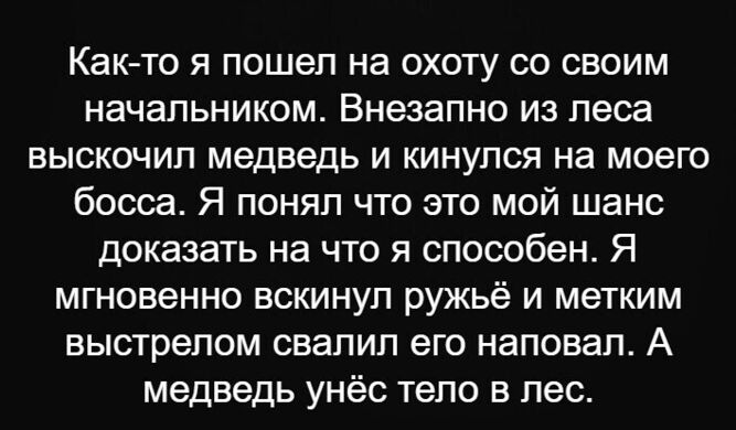 Как то я пошел на охоту со своим начальником Внезапно из леса выскочил медведь и кинулся на моего босса Я понял что это мой шанс доказать на что я способен Я мгновенно вскинул ружьё и метким выстрелом свалил его наповал А медведь унёс тело в лес