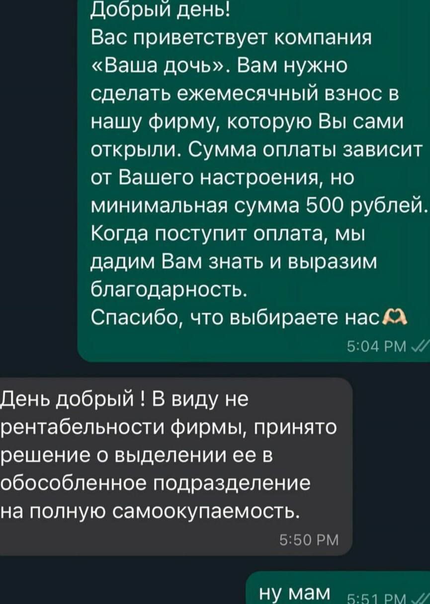 Добрый день Вас приветствует компания Ваша дочь Вам нужно сделать ежемесячный взнос в нашу фирму которую Вы сами открыли Сумма оплаты зависит от Вашего настроения но минимальная сумма 500 рублей Когда поступит оплата мы дадим Вам знать и выразим благодарность Спасибо что выбираете нас Х 504 РМ День добрый В виду не рентабельности фирмы принято реше