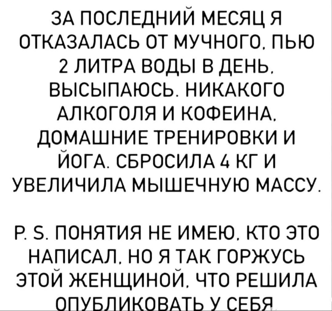 ЗА ПОСЛЕДНИЙ МЕСЯЦ Я ОТКАЗАЛАСЬ ОТ МУЧНОГО ПЬЮ 2 ЛИТРА ВОДЫ В ДЕНЬ ВЫСЫПАЮСЬ НИКАКОГО АЛКОГОЛЯ И КОФЕИНА ДОМАШНИЕ ТРЕНИРОВКИ И ЙОГА СБРОСИЛА 4 КГИ УВЕЛИЧИЛА МЫШЕЧНУЮ МАССУ Р 5 ПОНЯТИЯ НЕ ИМЕЮ КТО ЭТО НАПИСАЛ НО Я ТАК ГОРЖУСЬ ЭТОЙ ЖЕНЩИНОЙ ЧТО РЕШИЛА ОПУБЛИКОВАТЬ У СЕБЯ