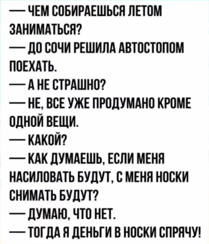 ЧЕМ СОБИРАЕШЬСЯ ЛЕТОМ ЗАНИМАТЬСЯ ДО СОЧИ РЕШИЛА АВТОСТОПОМ ПОЕХАТЬ АНЕ СТРАШНО НЕ ВСЕ УЖЕ ПРОДУМАНО КРОМЕ ОДНОЙ ВЕЩИ КАКОЙ КАК ДУМАЕШЬ ЕСЛИ МЕНЯ НАСИЛОВАТЬ БУДУТ С МЕНЯ НОСКИ СНИМАТЬ БУДУТ ДУМАЮ ЧТО НЕТ ТОГДА Я ДЕНЬГИ В НОСКИ СПРЯЧУ