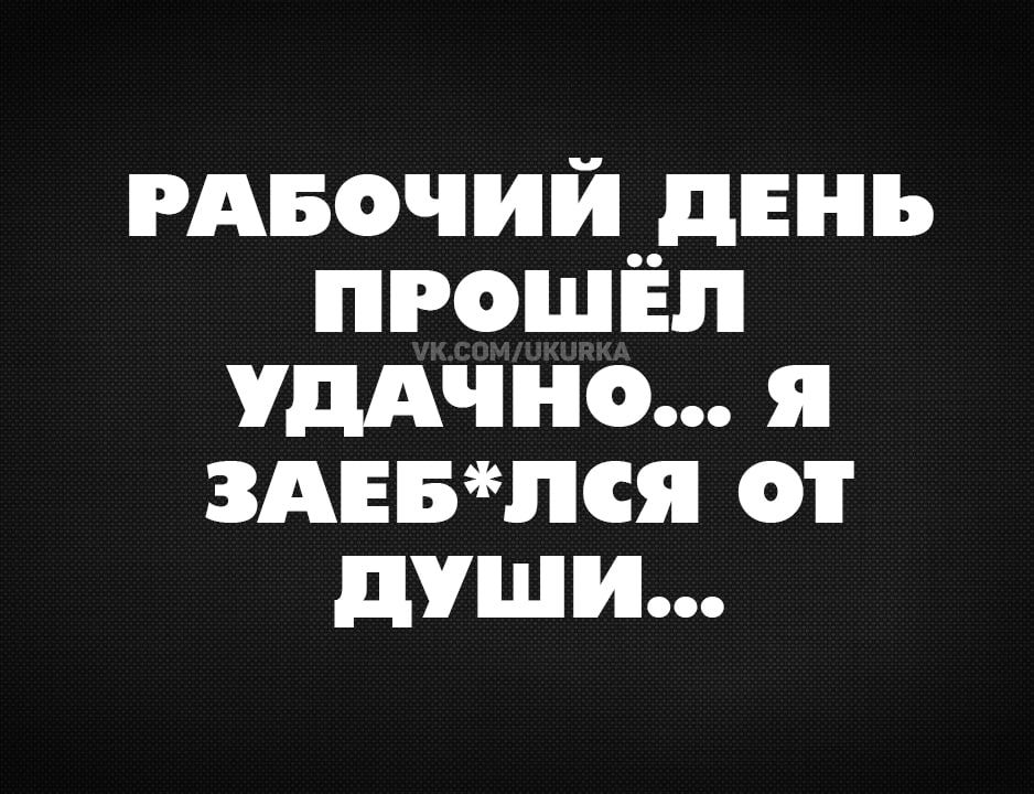 РАБОЧИЙ ДЕНЬ ПРОШЁЛ УДАЧНО Я ЗАЕБЛСЯ ОТ ДУШИ