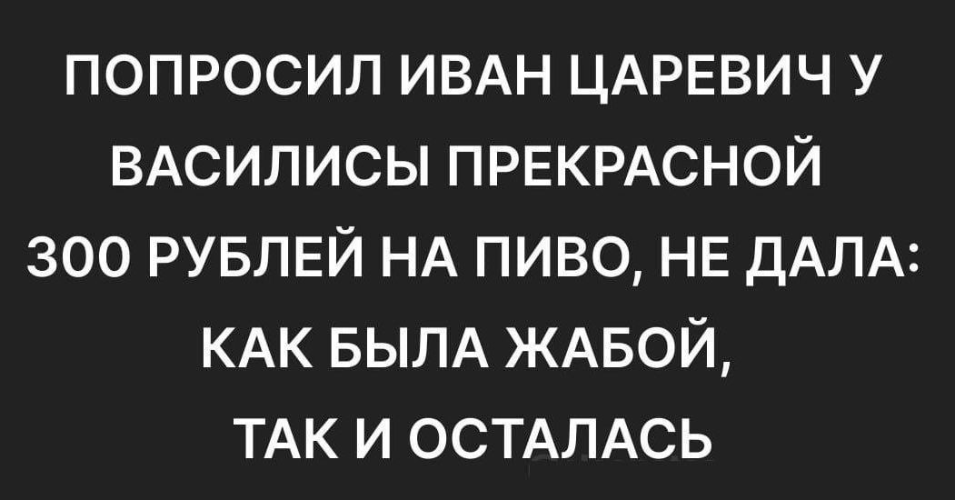 ПОПРОСИЛ ИВАН ЦАРЕВИЧ У ВАСИЛИСЫ ПРЕКРАСНОЙ 300 РУБЛЕЙ НА ПИВО НЕ ДАЛА КАК БЫЛА ЖАБОЙ ТАК И ОСТАЛАСЬ