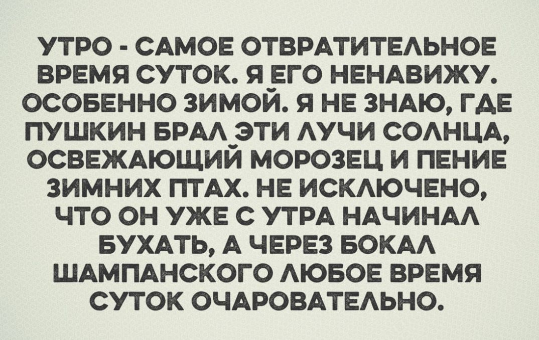 УТРО САМОЕ ОТВРАТИТЕЛЬНОЕ ВРЕМЯ СУТОК Я ЕГО НЕНАВИЖУ ОСОБЕННО ЗИМОЙ Я НЕ ЗНАЮ ГДЕ ПУШКИН БРАЛ ЭТИ ЛУЧИ СОЛНЦА ОСВЕЖАЮЩИЙ МОРОЗЕЦ И ПЕНИЕ ЗИМНИХ ПТАХ НЕ ИСКЛЮЧЕНО ЧТО ОН УЖЕ С УТРА НАЧИНАЛ БУХАТЬ А ЧЕРЕЗ БОКАЛ ШАМПАНСКОГО ЛЮБОЕ ВРЕМЯ СУТОК ОЧАРОВАТЕЛЬНО