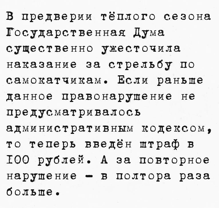 В предверии тёплого сезона ГТосударственная Дума существенно ужесточила наказание за стрельбу по самокатчикам Если раньше данное правонарушение не предусматривалось административным кодексом то теперь введён птраф в ТО0 рублей А за повторное нарушение в полтора раза больше