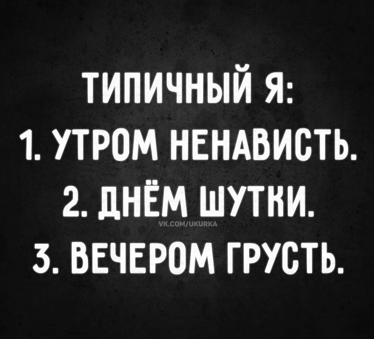 ТИПИЧНЫЙ Я:
1. УТРОМ НЕНАВИСТЬ.
2. ДНЁМ ШУТКИ.
3. ВЕЧЕРОМ ГРУСТЬ.