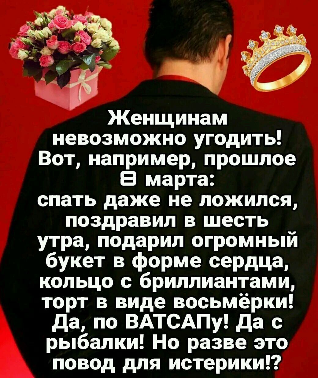 Женщинам невозможно угодить! Вот, например, прошлое 8 марта: спать даже не ложился, поздравил в шесть утра, подарил огромный букет в форме сердца, кольцо с бриллиантами, торт в виде восьмерки! Да, по ВАТСАПу! Да с рыбалки! Но разве это повод для истерики!?