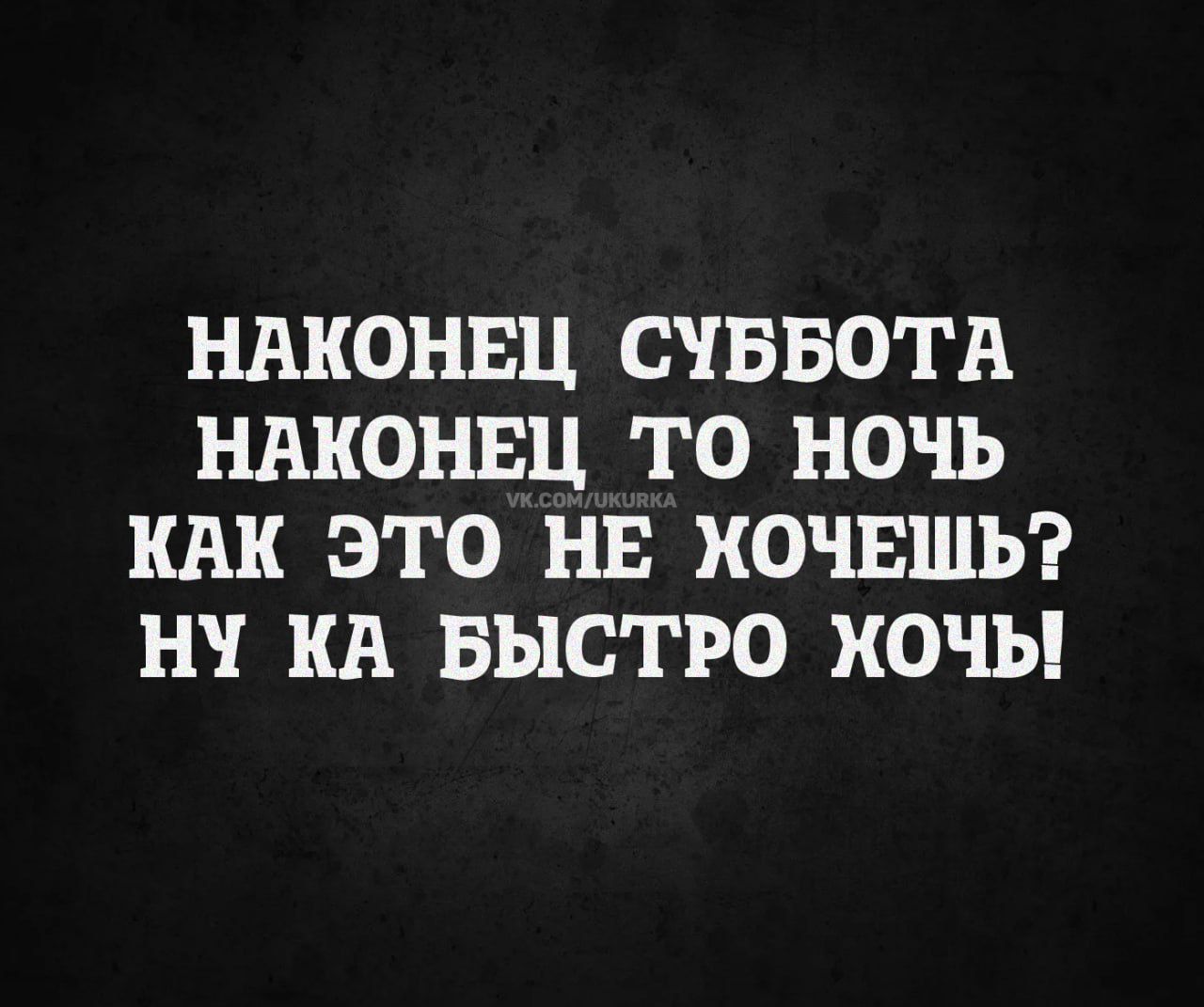 Наконец суббота
Наконец то ночь
Как это не хочешь?
Ну ка быстро хочь!