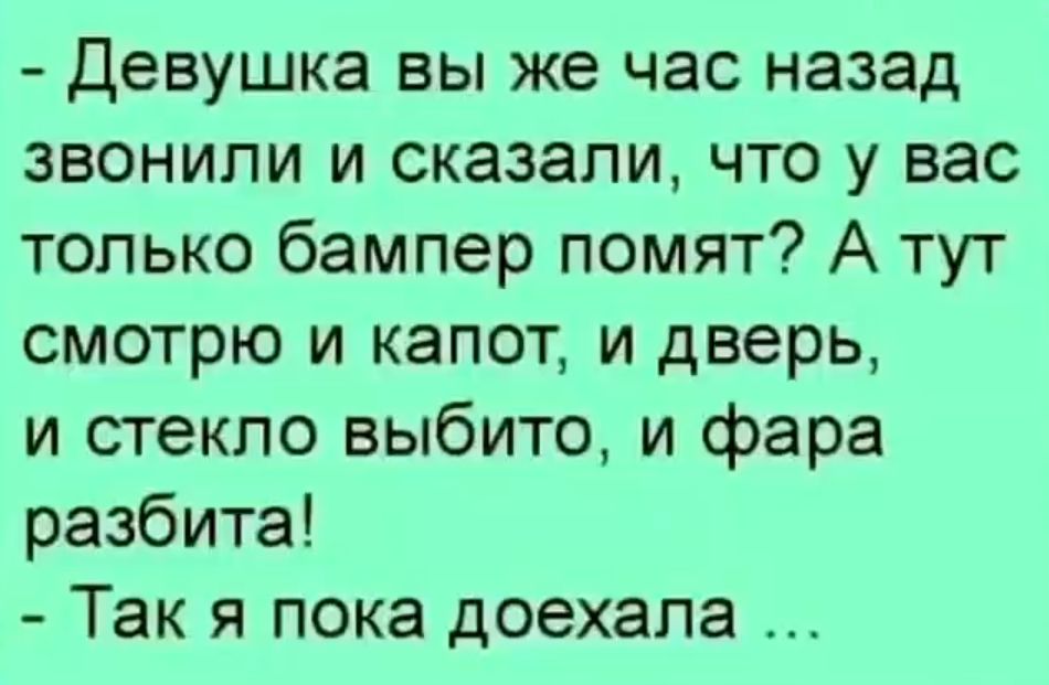 Девушка вы же час назад звонили и сказали, что у вас только бампер помят? А тут смотрю и капот, и дверь, и стекло выбито, и фара разбита! - Так я пока доехала ...