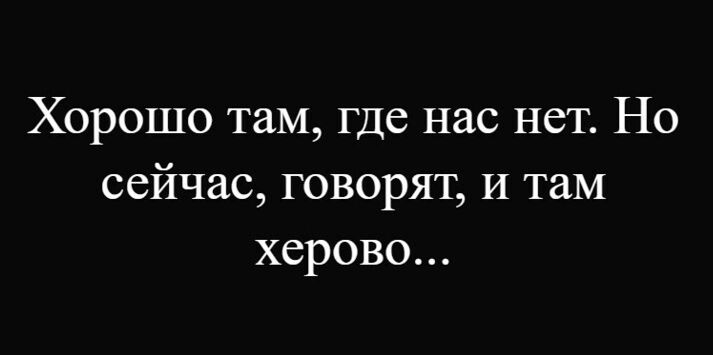 Хорошо там, где нас нет. Но сейчас, говорят, и там херово...