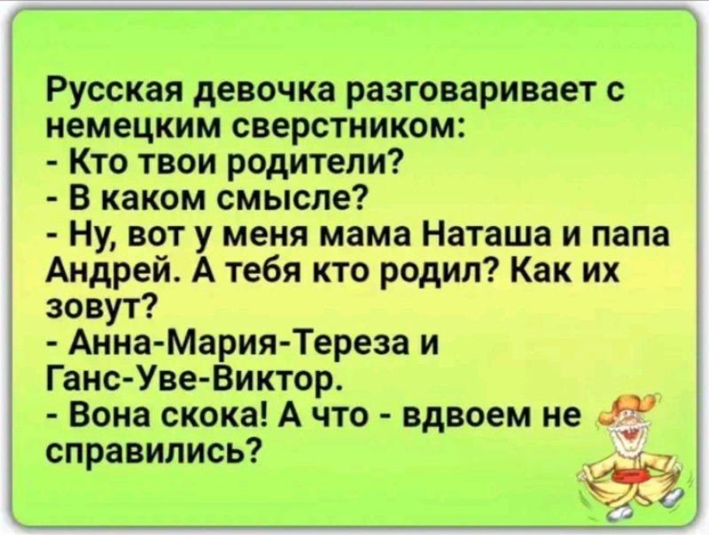 Русская девочка разговаривает с немецким свертником:
- Кто твои родители?
- В каком смысле?
- Ну, вот у меня мама Наташа и папа Андрей. А тебя кто родил? Как их зовут?
- Анна-Мария-Тереза и Ганс-Уве-Виктор.
- Вона скока! А что - вдвоем не справились?