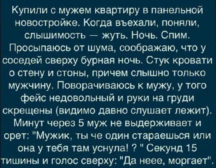 Купили с мужем квартиру в панельной новостройке. Когда въехали, поняли, слышимость — жуть. Ночь. Спим. Просыпаюсь от шума, осознаю, что у соседей сверху бурная ночь. Стук кровати о стену и стены, причем слышно только мужчину. Поворачиваюсь к мужу, у того фейс недовольный и руки на груди скрещены (видимо давно слушает лежит). Минут через 5 муж не выдерживает и орет: 