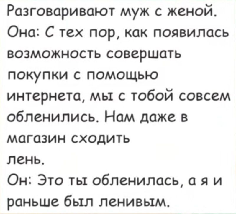 Разговаривают муж с женой. Она: С тех пор, как появилась возможность совершать покупки с помощью интернета, мы с тобой совсем обленились. Нам даже в магазин сходить лень. Он: Это ты обленилась, а я и раньше был ленивым.