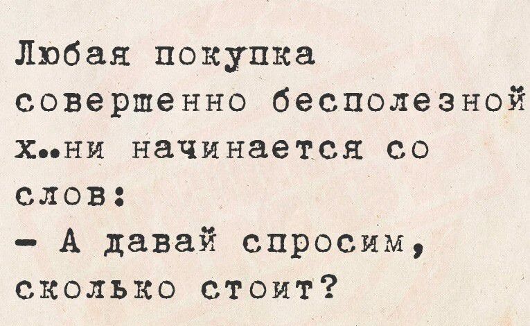 Любая покупка совершенно бесполезной х..ни начинается со слов: - А давай спросим, сколько стоит?