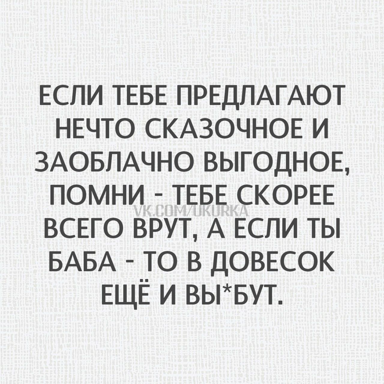 ЕСЛИ ТЕБЕ ПРЕДЛАГАЮТ НЕЧТО СКАЗОЧНОЕ И ЗАОБЛАЧНО ВЫГОДНОЕ, ПОМНИ - ТЕБЕ СКОРОЕ ВСЕГО ВРУТ, А ЕСЛИ ТЫ БАБА - ТО В ДОВЕСОК ЕЩЁ И ВЫ*БУТ.