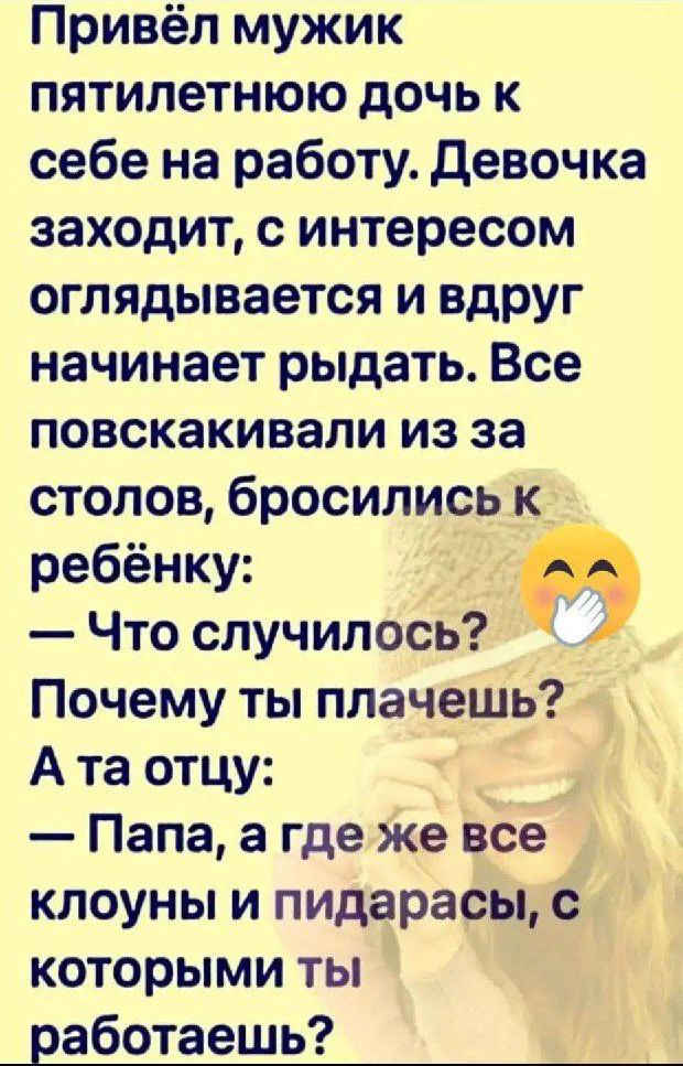 Привёл мужик пятилетнюю дочь к себе на работу. Девочка заходит, с интересом оглядывается и вдруг начинает рыдать. Все повскакали из-за столов, бросились к ребёнку:
— Что случилось? Почему ты плачешь?
А та отцу:
— Папа, а где же все клоуны и пидарасы, с которыми ты работаешь?