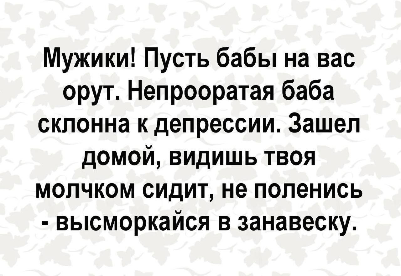 Мужики! Путь бабы на вас орут. Непрооратая баба склонна к депрессии. Зашел домой, видишь твоя молчком сидит, не поленись - высморкайся в занавеску.