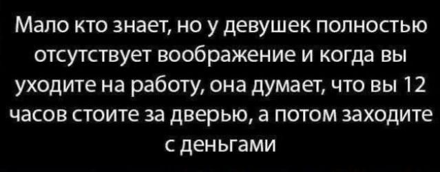 Мало кто знает, но у девушек полностью отсутствует воображение и когда вы уходите на работу, она думает, что вы 12 часов стоите за дверью, а потом заходите с деньгами