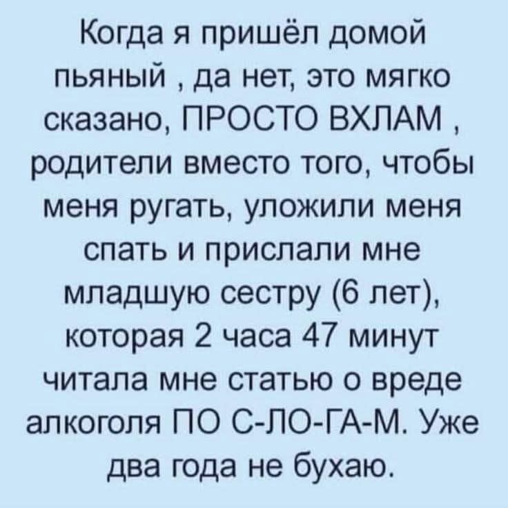 Когда я пришёл домой пьяный, да нет, это мягко сказано, ПРОСТО ВХЛАМ, родители вместо того, чтобы меня ругать, уложили меня спать и прислали мне младшую сестру (6 лет), которая 2 часа 47 минут читала мне статью о вреде алкоголя ПО С-ЛО-Г-АМ. Уже два года не бухаю.