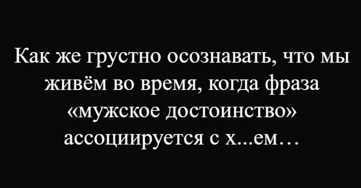 Как же грустно осознавать, что мы живём во время, когда фраза «мужское достоинство» ассоциируется с х...ем…